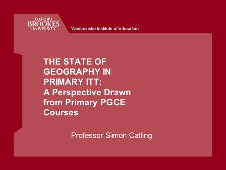 Westminster Institute of Education THE STATE OF GEOGRAPHY IN PRIMARY ITT: A Perspective Drawn from Primary PGCE Courses Professor Simon Catling.