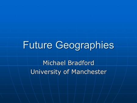 Future Geographies Michael Bradford University of Manchester.
