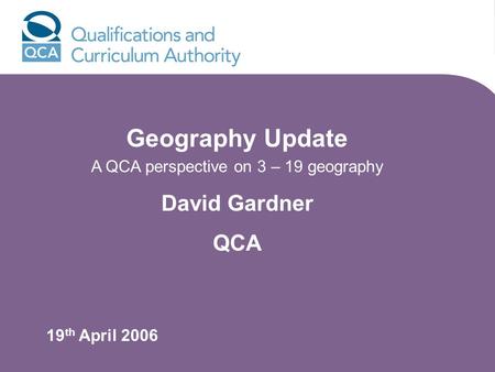 Geography Update A QCA perspective on 3 – 19 geography David Gardner QCA 19 th April 2006.