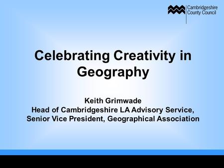 Celebrating Creativity in Geography Keith Grimwade Head of Cambridgeshire LA Advisory Service, Senior Vice President, Geographical Association.