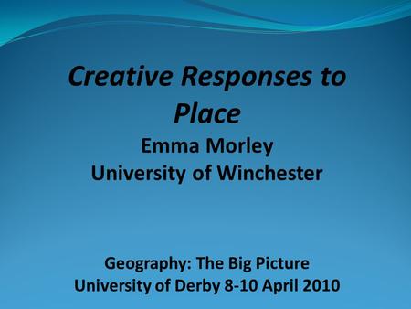 Creative Responses to Place Emma Morley University of Winchester Geography: The Big Picture University of Derby 8-10 April 2010.