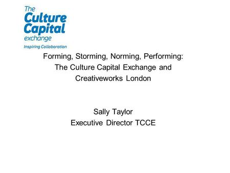 Forming, Storming, Norming, Performing: The Culture Capital Exchange and Creativeworks London Sally Taylor Executive Director TCCE.