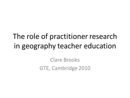 The role of practitioner research in geography teacher education Clare Brooks GTE, Cambridge 2010.