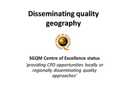 Disseminating quality geography SGQM Centre of Excellence status providing CPD opportunities locally or regionally disseminating quality approaches.