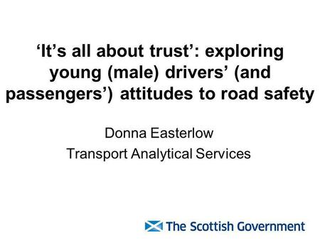 Its all about trust: exploring young (male) drivers (and passengers) attitudes to road safety Donna Easterlow Transport Analytical Services.
