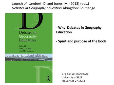 GTE annual conference University of Hull January 25-27, 2013 Launch of Lambert, D. and Jones, M. (2013) (eds.) Debates in Geography Education Abingdon: