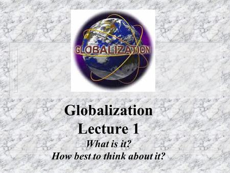 Globalization Lecture 1 What is it? How best to think about it?