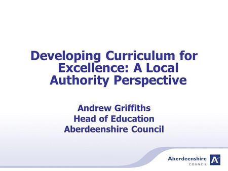 Developing Curriculum for Excellence: A Local Authority Perspective Andrew Griffiths Head of Education Aberdeenshire Council.
