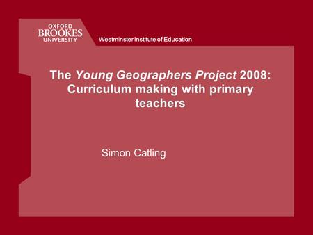 Westminster Institute of Education The Young Geographers Project 2008: Curriculum making with primary teachers Simon Catling.