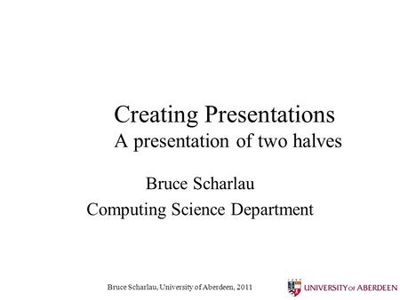 Bruce Scharlau, University of Aberdeen, 2011 Creating Presentations A presentation of two halves Bruce Scharlau Computing Science Department.
