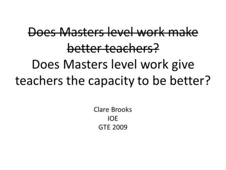 Does Masters level work make better teachers? Does Masters level work give teachers the capacity to be better? Clare Brooks IOE GTE 2009.