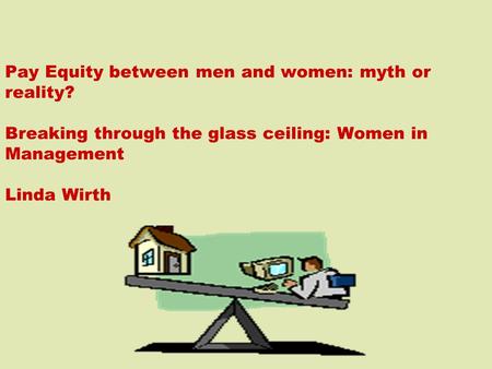 Pay Equity between men and women: myth or reality? Breaking through the glass ceiling: Women in Management Linda Wirth.