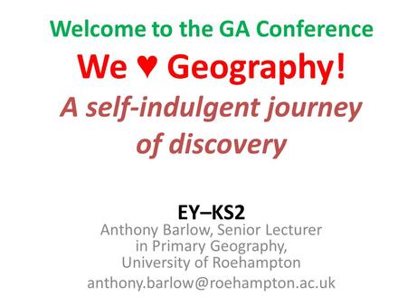 Welcome to the GA Conference We Geography! A self-indulgent journey of discovery EY–KS2 Anthony Barlow, Senior Lecturer in Primary Geography, University.
