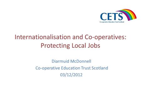 Internationalisation and Co-operatives: Protecting Local Jobs Diarmuid McDonnell Co-operative Education Trust Scotland 03/12/2012.