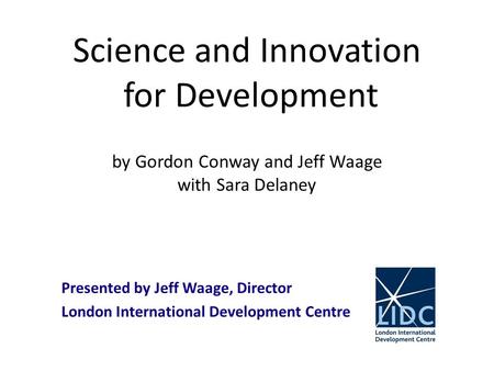 Science and Innovation for Development by Gordon Conway and Jeff Waage with Sara Delaney Presented by Jeff Waage, Director London International Development.