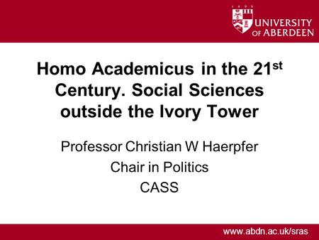 Www.abdn.ac.uk/sras Homo Academicus in the 21 st Century. Social Sciences outside the Ivory Tower Professor Christian W Haerpfer Chair in Politics CASS.