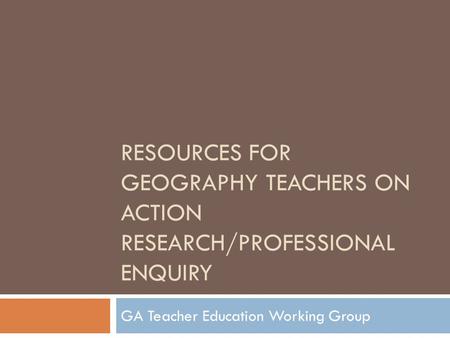 RESOURCES FOR GEOGRAPHY TEACHERS ON ACTION RESEARCH/PROFESSIONAL ENQUIRY GA Teacher Education Working Group.