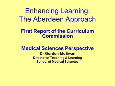 Enhancing Learning: The Aberdeen Approach First Report of the Curriculum Commission Medical Sciences Perspective Dr Gordon McEwan Director of Teaching.