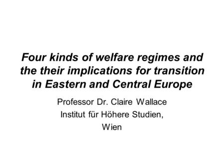Four kinds of welfare regimes and the their implications for transition in Eastern and Central Europe Professor Dr. Claire Wallace Institut für Höhere.