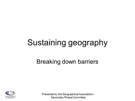 Presented by the Geographical Association – Secondary Phase Committee Sustaining geography Breaking down barriers.