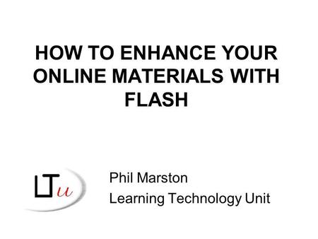 HOW TO ENHANCE YOUR ONLINE MATERIALS WITH FLASH Phil Marston Learning Technology Unit.