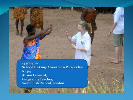 13.50-14.10 School Linking: A Southern Perspective KS3-4 Alison Leonard, Geography Teacher, Westminster School, London.