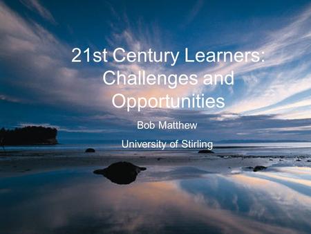 21st Century Learners: Challenges and Opportunities Bob Matthew University of Stirling.