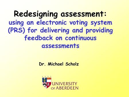 Redesigning assessment: using an electronic voting system (PRS) for delivering and providing feedback on continuous assessments Dr. Michael Scholz.