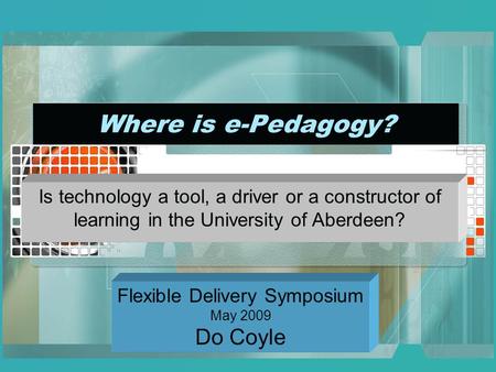 Where is e-Pedagogy? Is technology a tool, a driver or a constructor of learning in the University of Aberdeen? Flexible Delivery Symposium May 2009 Do.