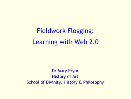 Fieldwork Flogging: Learning with Web 2.0 Dr Mary Pryor History of Art School of Divinity, History & Philosophy.