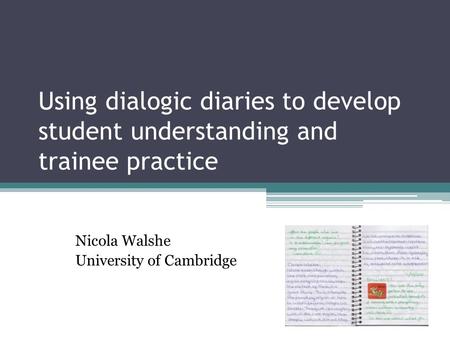 Using dialogic diaries to develop student understanding and trainee practice Nicola Walshe University of Cambridge.