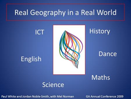 Real Geography in a Real World ICT Dance English History Maths Science Paul White and Jordan Noble-Smith, with Mel Norman GA Annual Conference 2009.
