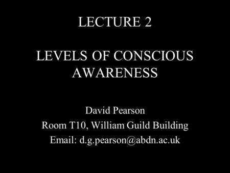 LECTURE 2 LEVELS OF CONSCIOUS AWARENESS David Pearson Room T10, William Guild Building
