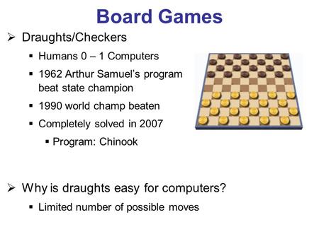 Board Games Draughts/Checkers Humans 0 – 1 Computers 1962 Arthur Samuels program beat state champion 1990 world champ beaten Completely solved in 2007.