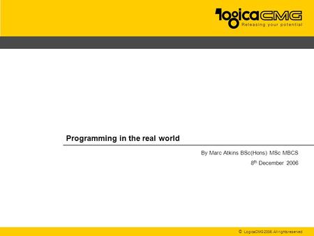 © LogicaCMG 2006. All rights reserved Programming in the real world By Marc Atkins BSc(Hons) MSc MBCS 8 th December 2006.