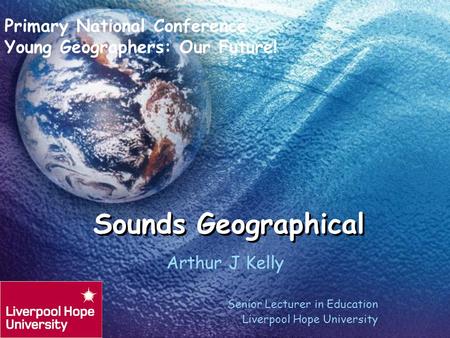 Sounds Geographical Arthur J Kelly Senior Lecturer in Education Liverpool Hope University Primary National Conference Young Geographers: Our Future!