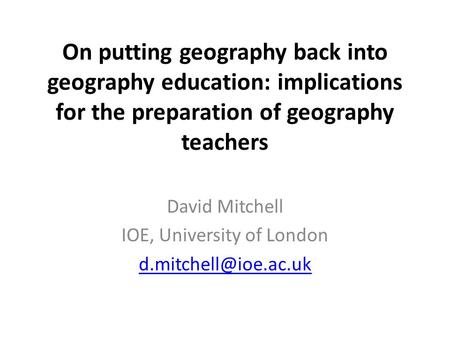 On putting geography back into geography education: implications for the preparation of geography teachers David Mitchell IOE, University of London