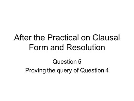 After the Practical on Clausal Form and Resolution Question 5 Proving the query of Question 4.