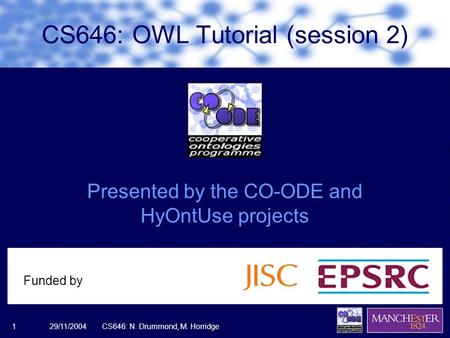29/11/2004CS646: N. Drummond, M. Horridge1 Presented by the CO-ODE and HyOntUse projects Funded by CS646: OWL Tutorial (session 2)