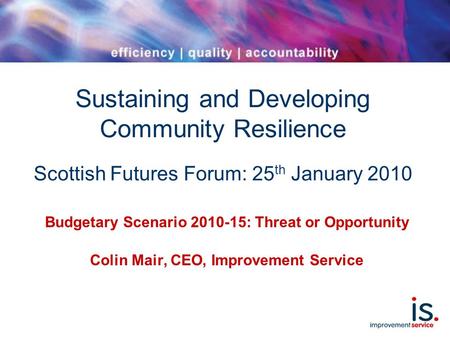Sustaining and Developing Community Resilience Scottish Futures Forum: 25 th January 2010 Budgetary Scenario 2010-15: Threat or Opportunity Colin Mair,