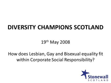 DIVERSITY CHAMPIONS SCOTLAND 19 th May 2008 How does Lesbian, Gay and Bisexual equality fit within Corporate Social Responsibility?