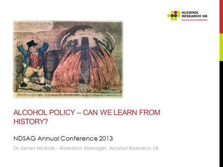 ALCOHOL POLICY – CAN WE LEARN FROM HISTORY? NDSAG Annual Conference 2013 Dr James Nicholls – Research Manager, Alcohol Research UK.