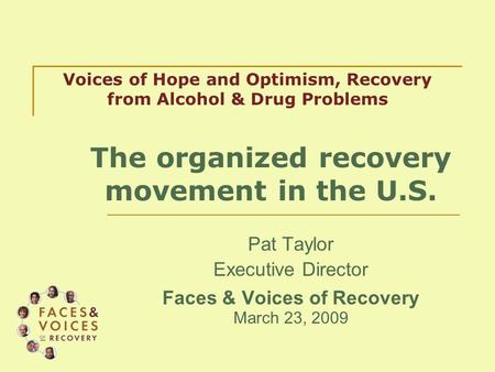 Pat Taylor Executive Director Faces & Voices of Recovery March 23, 2009 Voices of Hope and Optimism, Recovery from Alcohol & Drug Problems The organized.