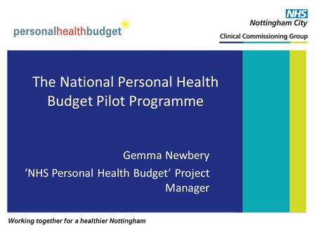 Working together for a healthier Nottingham The National Personal Health Budget Pilot Programme Gemma Newbery NHS Personal Health Budget Project Manager.