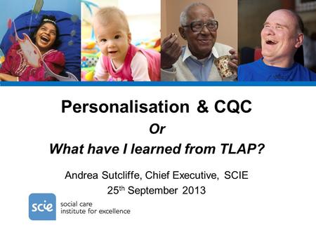 Personalisation & CQC Or What have I learned from TLAP? Andrea Sutcliffe, Chief Executive, SCIE 25 th September 2013.