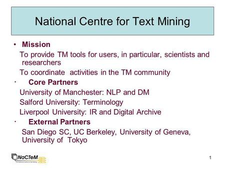 1 National Centre for Text Mining Mission To provide TM tools for users, in particular, scientists and researchers To coordinate activities in the TM community.