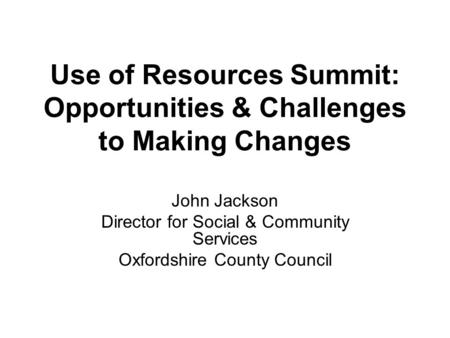 Use of Resources Summit: Opportunities & Challenges to Making Changes John Jackson Director for Social & Community Services Oxfordshire County Council.