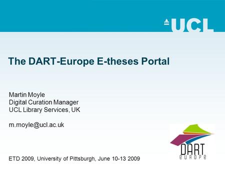 The DART-Europe E-theses Portal Martin Moyle Digital Curation Manager UCL Library Services, UK ETD 2009, University of Pittsburgh, June.