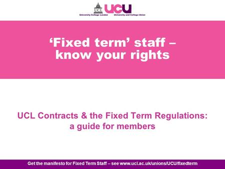 Get the manifesto for Fixed Term Staff – see www.ucl.ac.uk/unions/UCU/fixedterm Fixed term staff – know your rights UCL Contracts & the Fixed Term Regulations: