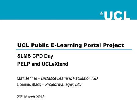 SLMS CPD Day PELP and UCLeXtend Matt Jenner – Distance Learning Facilitator, ISD Dominic Black – Project Manager, ISD 26 th March 2013 UCL Public E-Learning.
